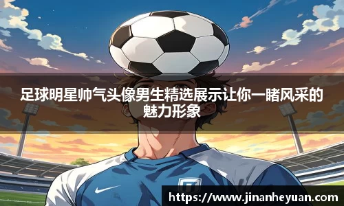 足球明星帅气头像男生精选展示让你一睹风采的魅力形象