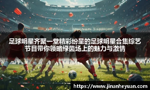 足球明星齐聚一堂精彩纷呈的足球明星合集综艺节目带你领略绿茵场上的魅力与激情